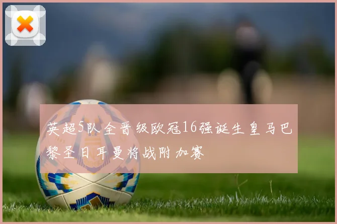 英超5队全晋级欧冠16强诞生皇马巴黎圣日耳曼将战附加赛