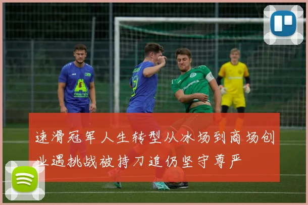 速滑冠军人生转型从冰场到商场创业遇挑战被持刀追仍坚守尊严