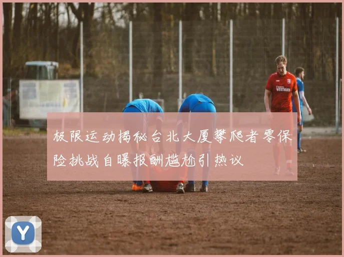 极限运动揭秘台北大厦攀爬者零保险挑战自曝报酬尴尬引热议