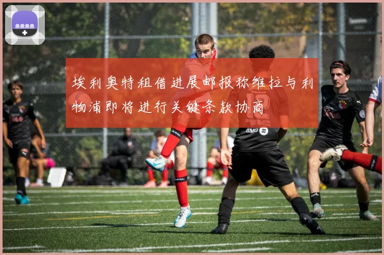 埃利奥特租借进展邮报称维拉与利物浦即将进行关键条款协商