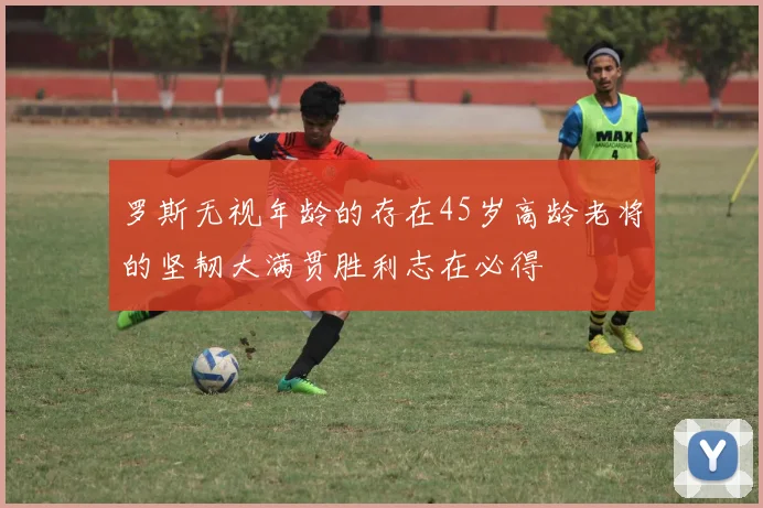 罗斯无视年龄的存在45岁高龄老将的坚韧大满贯胜利志在必得