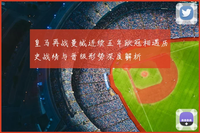 皇马再战曼城连续五年欧冠相遇历史战绩与晋级形势深度解析