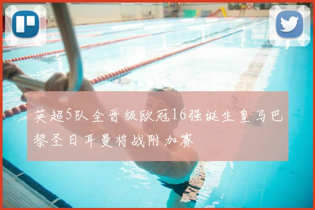 英超5队全晋级欧冠16强诞生皇马巴黎圣日耳曼将战附加赛