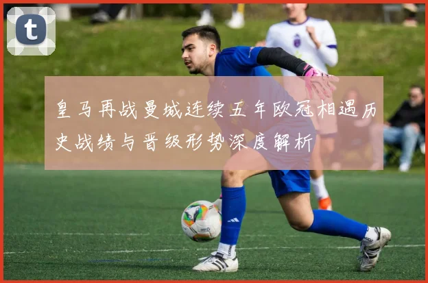 皇马再战曼城连续五年欧冠相遇历史战绩与晋级形势深度解析