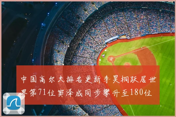 中国高尔夫排名更新李昊桐跃居世界第71位窦泽成同步攀升至180位