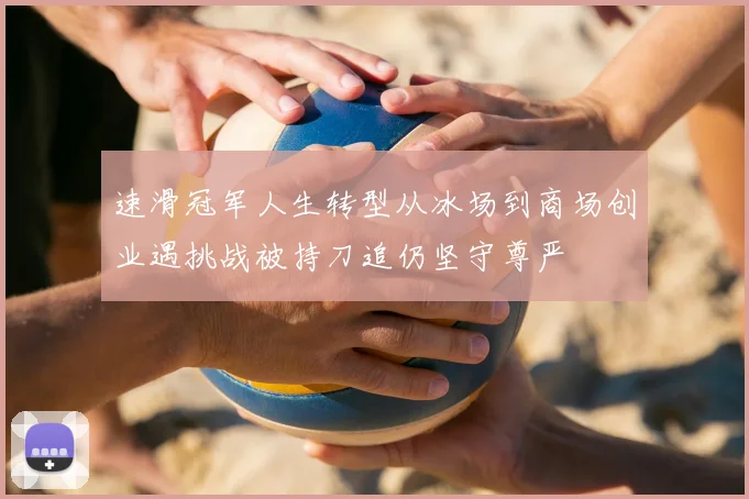 速滑冠军人生转型从冰场到商场创业遇挑战被持刀追仍坚守尊严