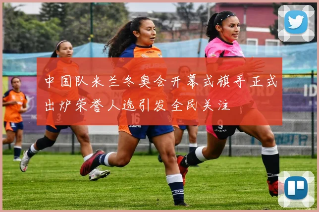 中国队米兰冬奥会开幕式旗手正式出炉荣誉人选引发全民关注