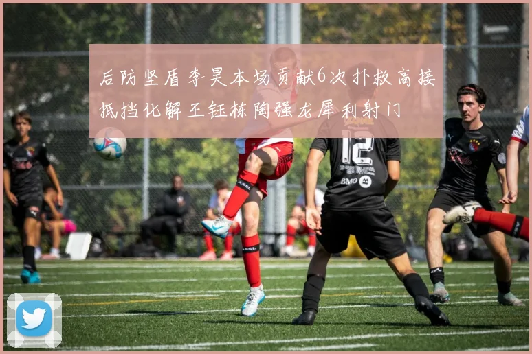 后防坚盾李昊本场贡献6次扑救高接抵挡化解王钰栋陶强龙犀利射门