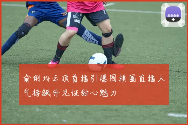 俞俐均云顶首播引爆围棋圈直播人气榜飙升见证甜心魅力