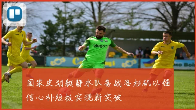 国家皮划艇静水队备战洛杉矶以强信心补短板实现新突破