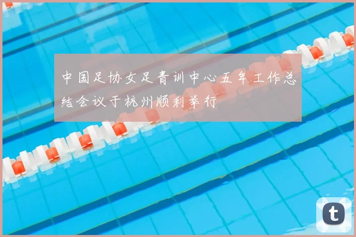 中国足协女足青训中心五年工作总结会议于杭州顺利举行