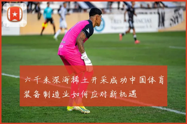 六千米深海稀土开采成功中国体育装备制造业如何应对新机遇