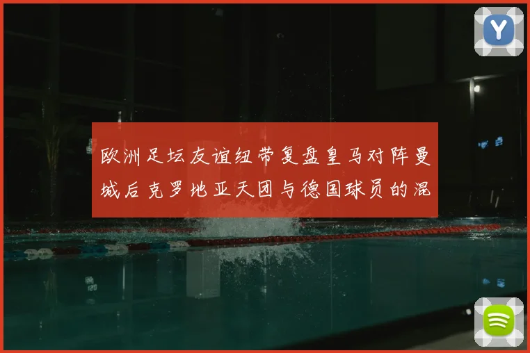欧洲足坛友谊纽带复盘皇马对阵曼城后克罗地亚天团与德国球员的混搭聊天场景